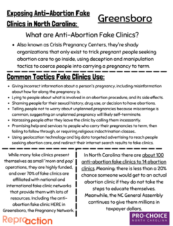 the front and back of a flyer titled “exposing anti-abortion fake clinics in north Carolina: Greensboro” and “here in Greensboro: The Pregnancy Network.” 1: Also known as Crisis Pregnancy Centers, they're shady organizations that only exist to trick pregnant people seeking abortion care to go inside, using deception and manipulation tactics to coerce people into carrying a pregnancy to term. Giving incorrect information about a person's pregnancy, including misinformation about how far along the pregnancy is. Lying to people about what is involved in an abortion procedure, and its side effects. Shaming people for their sexual history, drug use, or decision to have abortions. Telling people not to worry about unplanned pregnancies because miscarriage is common, suggesting an unplanned pregnancy will likely self-terminate. Harassing people after they leave the clinic by calling them incessantly. Promising help and services to people who carry their pregnancies to term, then failing to follow through, or requiring religious indoctrination classes.. Using geolocation technology and big data targeted advertising to reach people seeking abortion care, and redirect their internet search results to fake clinics. While many fake clinics present themselves as small 'mom and pop' operations, they are highly funded, and over 70% of fake clinics are affiliated with national and international fake clinic networks that provide them with lots of resources. Including the anti-abortion fake clinic HERE in Greensboro, the Pregnancy Network. In North Carolina there are about 100 anti-abortion fake clinics to 14 abortion clinics. Meaning: there is less than a 20% chance someone would get to an actual abortion clinic if they do not take the steps to educate themselves. Meanwhile, the NC General Assembly continues to give them millions in taxpayer dollars.