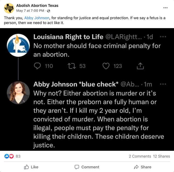 A Facebook post from Abolish Abortion Texas that says “Thank you, Abby Johnson, for standing for justice and equal protection. If we say a fetus is a person, then we need to act like it.” The Facebook post includes a screenshot of a Twitter interaction between Louisiana Right to Life and Abby Johnson, in which Abby Johnson replies to a Louisiana Right to Life tweet that says “No mother should face criminal penalty for an abortion.” Johnson replies, “Why not? Either abortion is murder or it’s not. Either the preborn are fully human or they aren’t. If I kill my 2 year old, I’m convicted of murder. When abortion is illegal, people must pay the penalty for killing their children. These children deserve justice.”