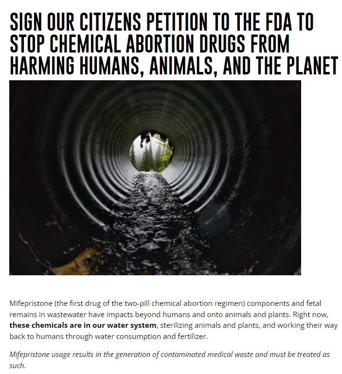 A webpage with the title “SIGN OUR CITIZENS PETITION TO THE FDA TO STOP CHEMICAL ABORTION DRUGS FROM HARMING HUMANS, ANIMALS, AND THE PLANET” and a header image of the inside of a sewer. The text below the header reads, “Mifepristone (the first drug of the two-pill chemical abortion regimen) components and fetal remains in wastewater have impacts beyond humans and onto animals and plants. Right now, these chemicals are in our water system, sterilizing animals and plants, and working their way back to humans through water consumption and fertilizer. Mifepristone usage results in the generation of contaminated medical waste and must be treated as such." 