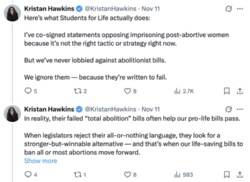 A screenshot of two X posts from Kristan Hawkins on November 11, 2025. The first post reads, “Here’s what Students for Life actually does: I’ve co-signed statements opposing imprisoning post-abortive women because it’s not the right tactic or strategy right now. But we’ve never lobbied against abolitionist bills. We ignore them — because they’re written to fail.” The second post reads, “In reality, their failed “total abolition” bills often help our pro-life bills pass. When legislators reject their all-or-nothing language, they look for a stronger-but-winnable alternative — and that’s when our life-saving bills to ban all or most abortions move forward.”