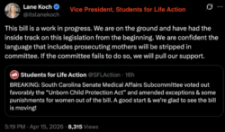 A screenshot of an April 15, 2026 X quote post from Lane Koch, Vice President of Students for Life Action. The original X post is from Students for Life Action and reads, “BREAKING: South Carolina Senate Medical Affairs Subcommittee voted out favorably the ‘Unborn Child Protection Act’ and amended exceptions & some punishments for women out of the bill. A good start & we’re glad to see the bill is moving!” Koch’s quote post reads, “This bill is a work in progress. We are on the ground and have had the inside track on this legislation from the beginning. We are confident the language that includes prosecuting mothers will be stripped in committee. If the committee fails to do so, we will pull our support.